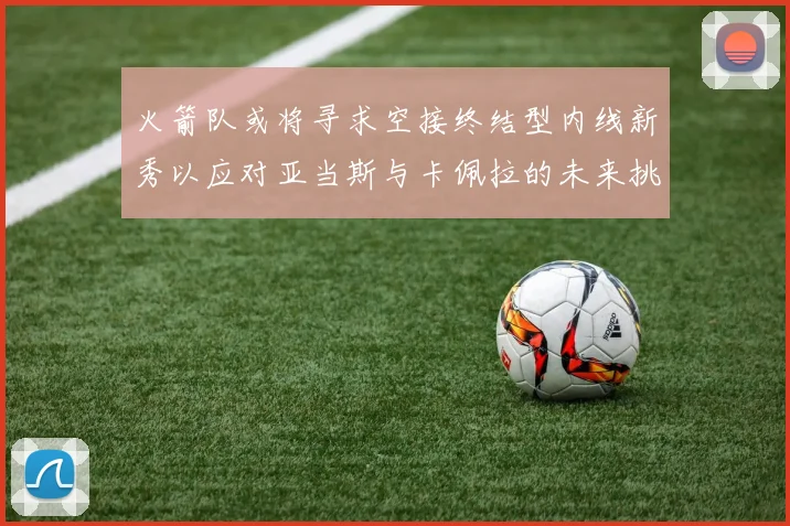 火箭队或将寻求空接终结型内线新秀以应对亚当斯与卡佩拉的未来挑战