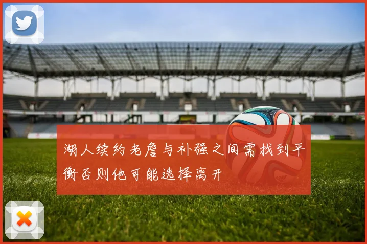 湖人续约老詹与补强之间需找到平衡否则他可能选择离开