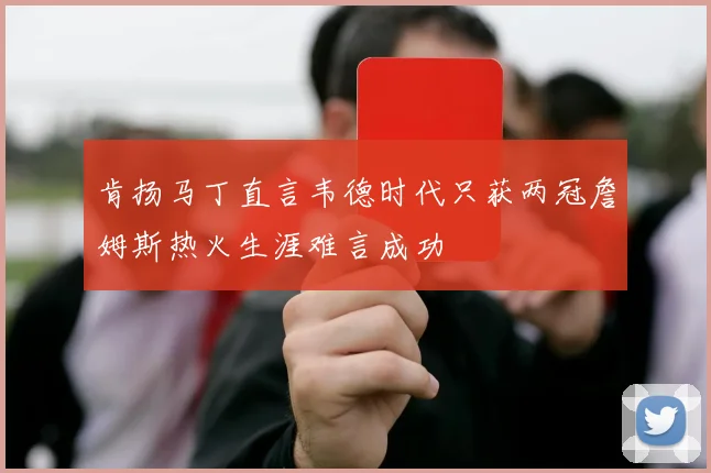 肯扬马丁直言韦德时代只获两冠詹姆斯热火生涯难言成功
