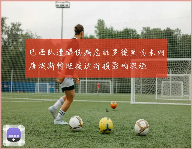 巴西队遭遇伤病危机罗德里戈米利唐埃斯特旺接连折损影响深远