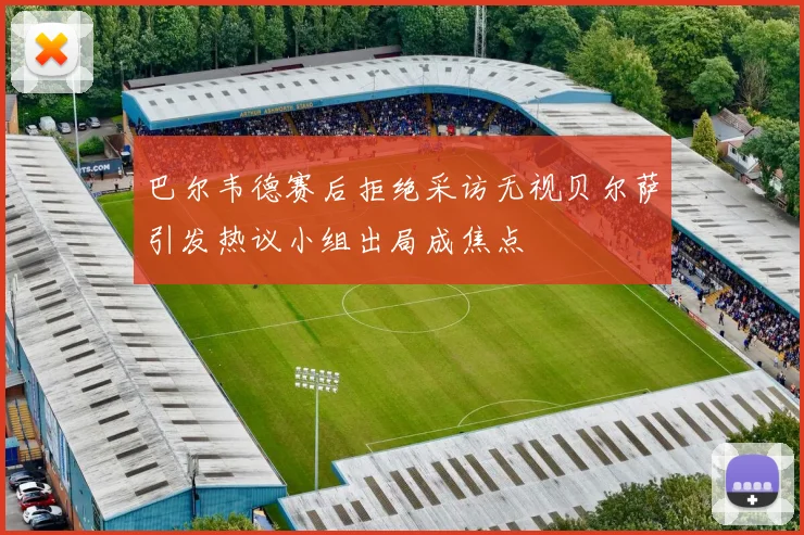巴尔韦德赛后拒绝采访无视贝尔萨引发热议小组出局成焦点