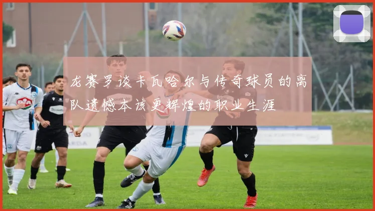 龙赛罗谈卡瓦哈尔与传奇球员的离队遗憾本该更辉煌的职业生涯