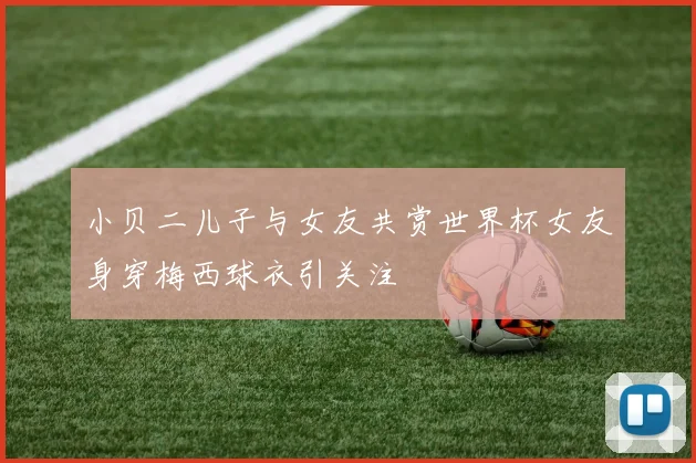 小贝二儿子与女友共赏世界杯女友身穿梅西球衣引关注