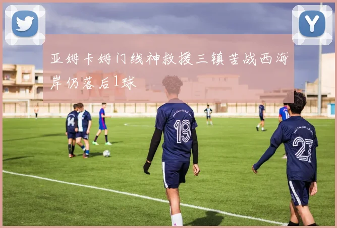 亚姆卡姆门线神救援三镇苦战西海岸仍落后1球