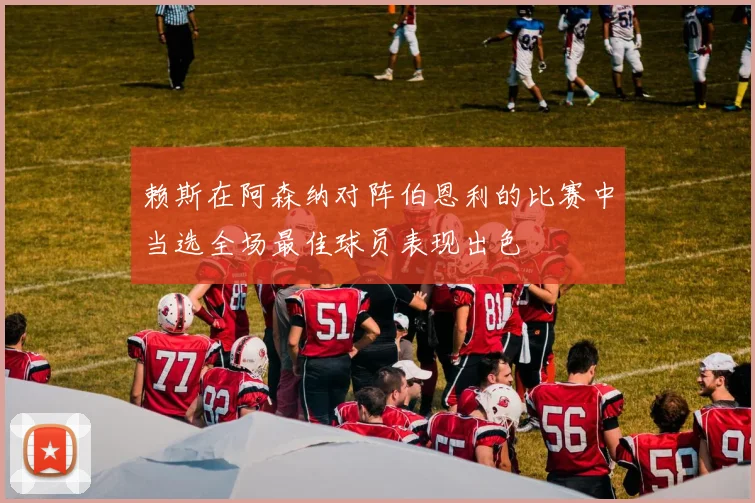 赖斯在阿森纳对阵伯恩利的比赛中当选全场最佳球员表现出色
