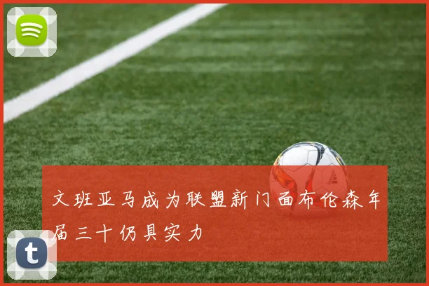 文班亚马成为联盟新门面布伦森年届三十仍具实力