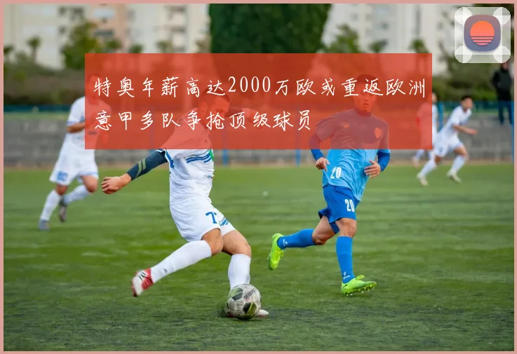 特奥年薪高达2000万欧或重返欧洲意甲多队争抢顶级球员