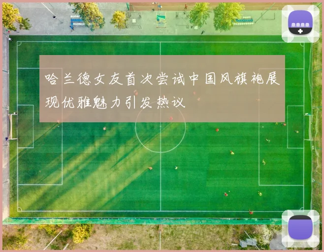 哈兰德女友首次尝试中国风旗袍展现优雅魅力引发热议