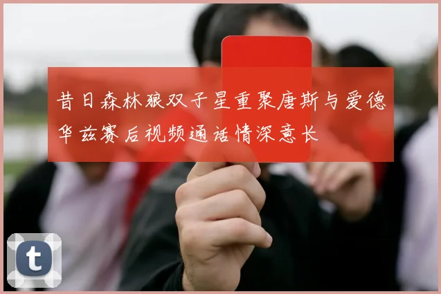 昔日森林狼双子星重聚唐斯与爱德华兹赛后视频通话情深意长