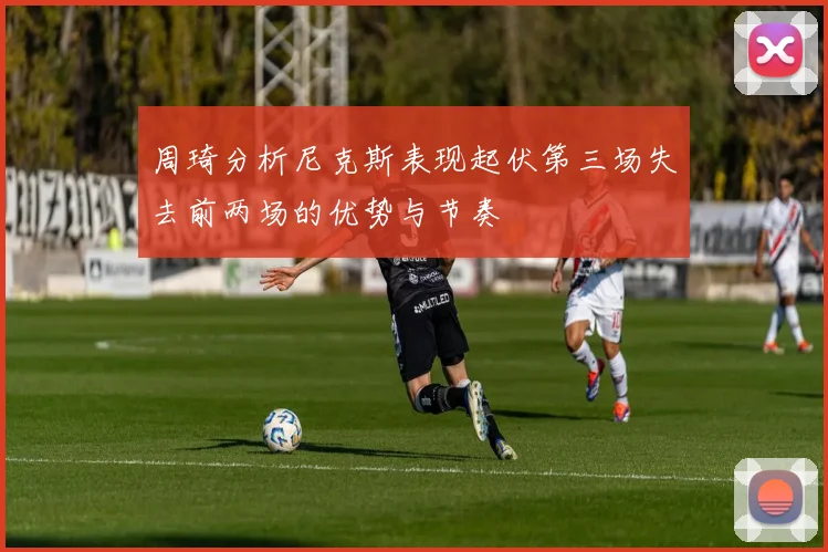 周琦分析尼克斯表现起伏第三场失去前两场的优势与节奏