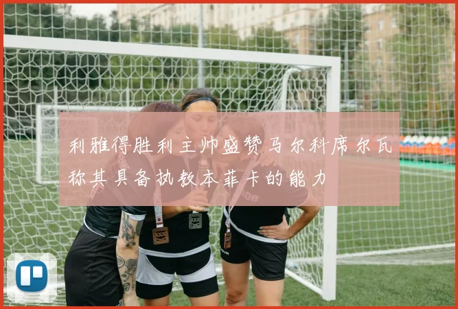 利雅得胜利主帅盛赞马尔科席尔瓦称其具备执教本菲卡的能力