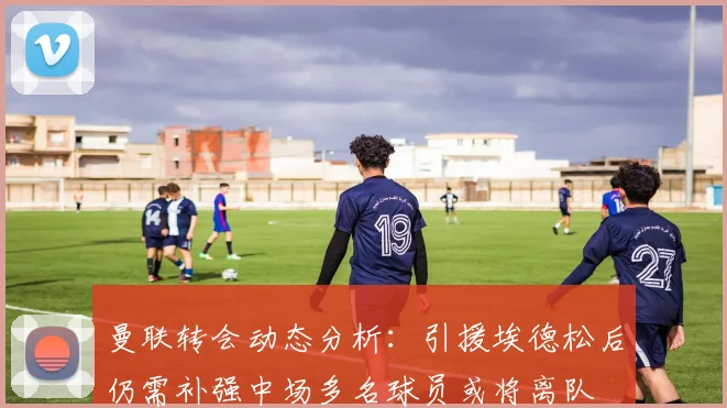 曼联转会动态分析：引援埃德松后仍需补强中场多名球员或将离队