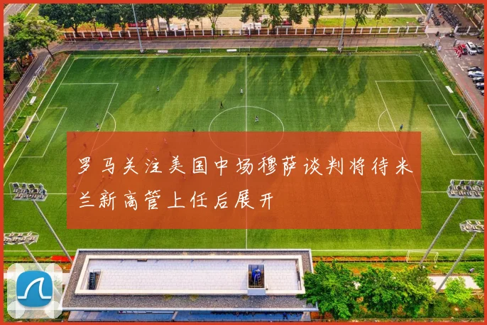 罗马关注美国中场穆萨谈判将待米兰新高管上任后展开