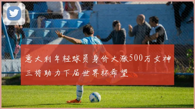 意大利年轻球员身价大涨500万女神三将助力下届世界杯希望