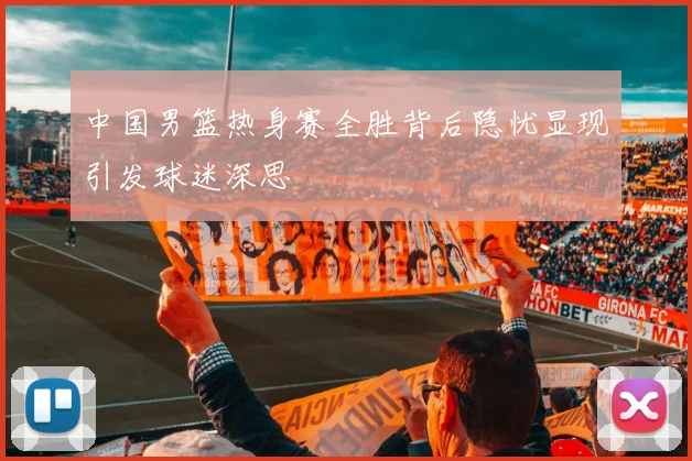 中国男篮热身赛全胜背后隐忧显现引发球迷深思