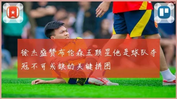 徐杰盛赞布伦森五颗星他是球队夺冠不可或缺的关键拼图